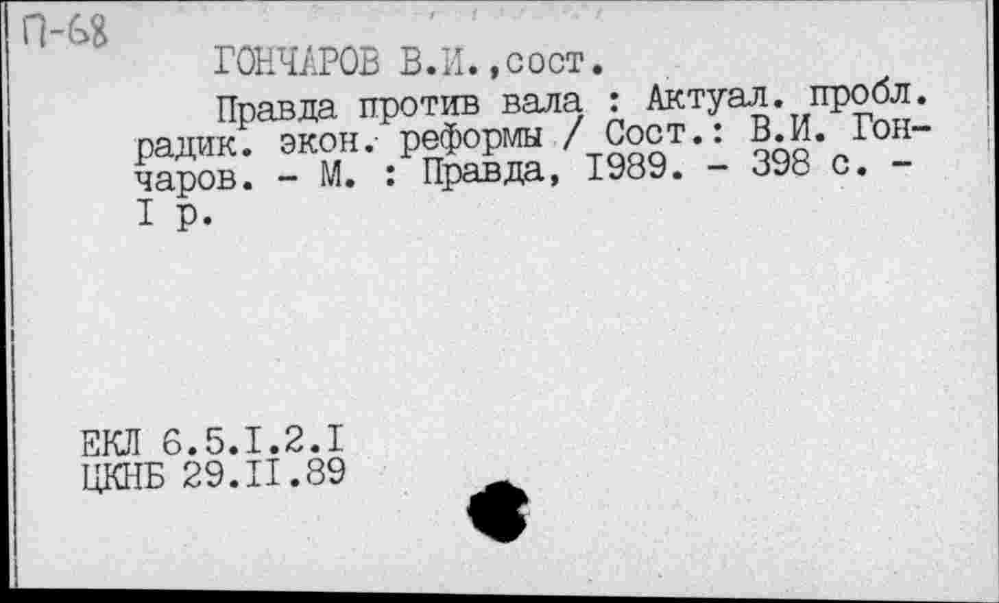 ﻿П-Г я
ГОНЧАРОВ В. И., с ост.
Правда против вала •, ■^тУа*- ипрр^1 радик. экон, реформы / Сост.. В. И. Гон чаров. - М. : Правда, 1989. - 398 с. -I р.
ЕКЛ 6.5.1.2.1
ЦКНБ 29.11.89